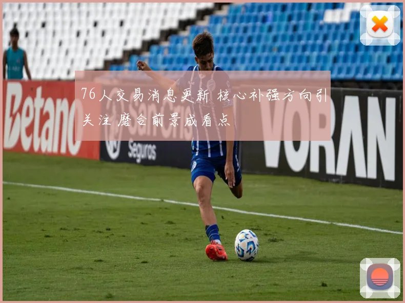 76人交易消息更新 核心补强方向引关注 磨合前景成看点