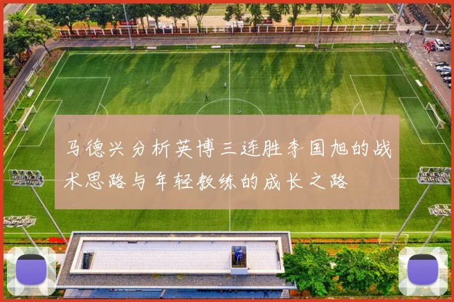 马德兴分析英博三连胜李国旭的战术思路与年轻教练的成长之路
