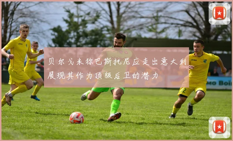 贝尔戈米称巴斯托尼应走出意大利展现其作为顶级后卫的潜力
