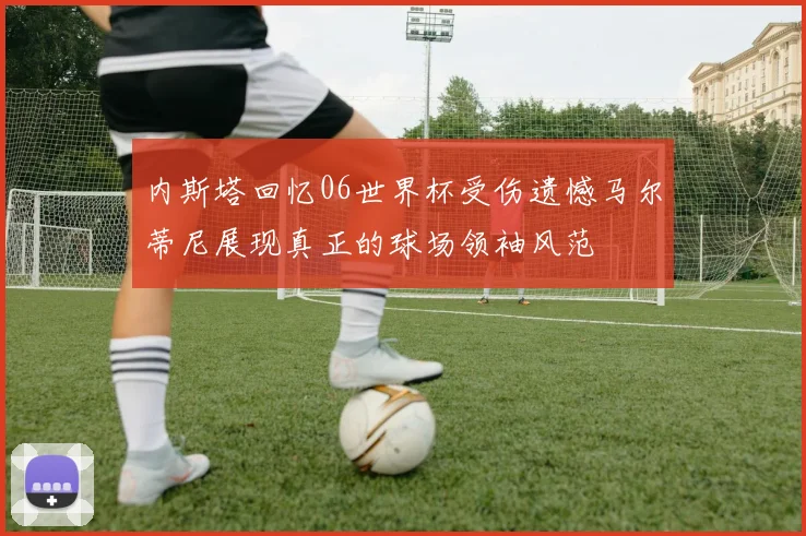 内斯塔回忆06世界杯受伤遗憾马尔蒂尼展现真正的球场领袖风范