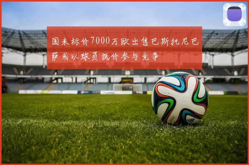 国米标价7000万欧出售巴斯托尼巴萨或以球员抵价参与竞争
