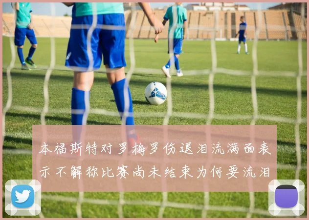本福斯特对罗梅罗伤退泪流满面表示不解称比赛尚未结束为何要流泪