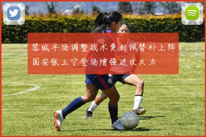 蓉城半场调整战术费利佩替补上阵国安张玉宁登场增强进攻火力