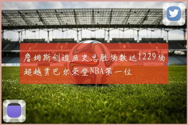 詹姆斯创造历史总胜场数达1229场超越贾巴尔荣登NBA第一位
