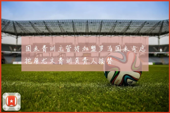 国米青训主管将加盟罗马国米考虑挖角尤文青训负责人接替