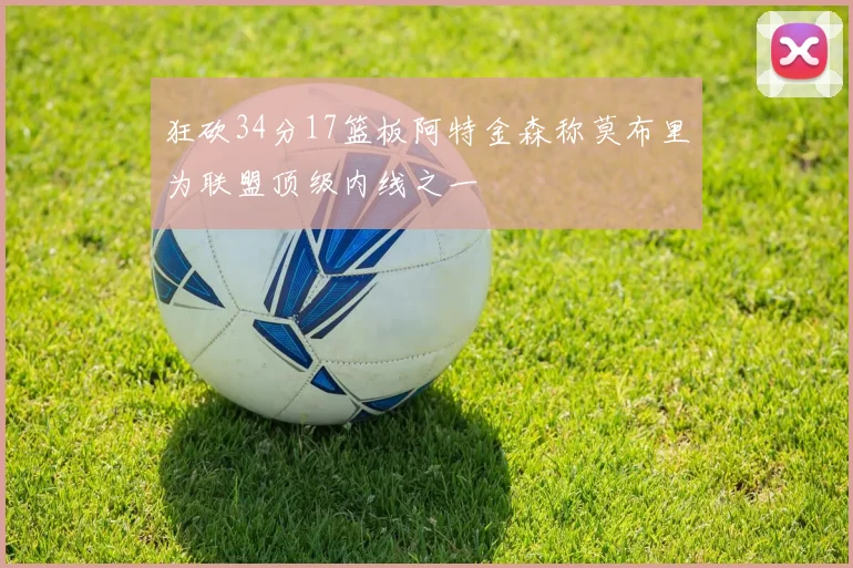 狂砍34分17篮板阿特金森称莫布里为联盟顶级内线之一