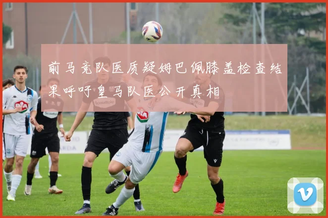 前马竞队医质疑姆巴佩膝盖检查结果呼吁皇马队医公开真相