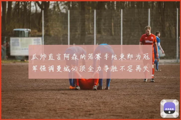 瓜帅直言阿森纳若赛季结束即为冠军强调曼城必须全力争胜不容再失分
