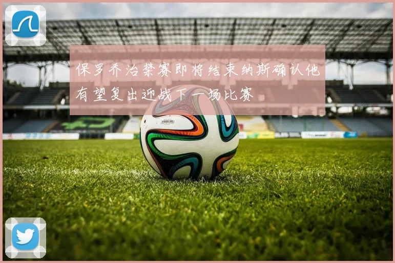 保罗乔治禁赛即将结束纳斯确认他有望复出迎战下一场比赛