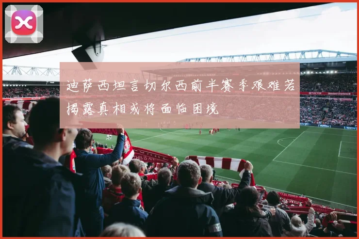 迪萨西坦言切尔西前半赛季艰难若揭露真相或将面临困境