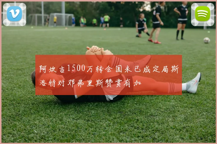 阿坎吉1500万转会国米已成定局斯洛特对邓弗里斯赞赏有加