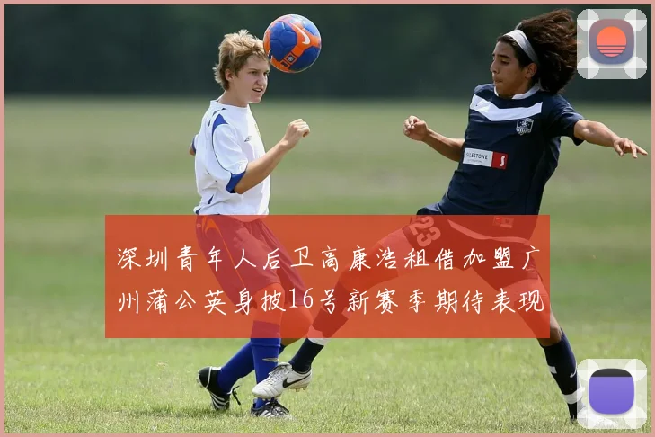 深圳青年人后卫高康浩租借加盟广州蒲公英身披16号新赛季期待表现